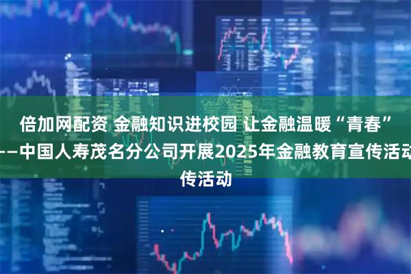 倍加网配资 金融知识进校园 让金融温暖“青春”——中国人寿茂名分公司开展2025年金融教育宣传活动