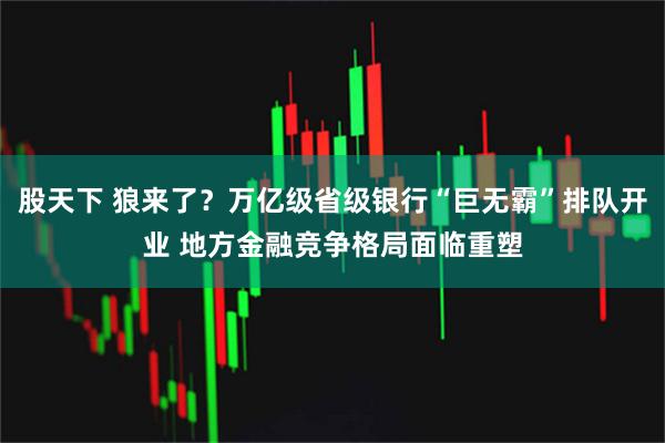 股天下 狼来了?万亿级省级银行“巨无霸”排队开业 地方金融竞争格局面临重塑
