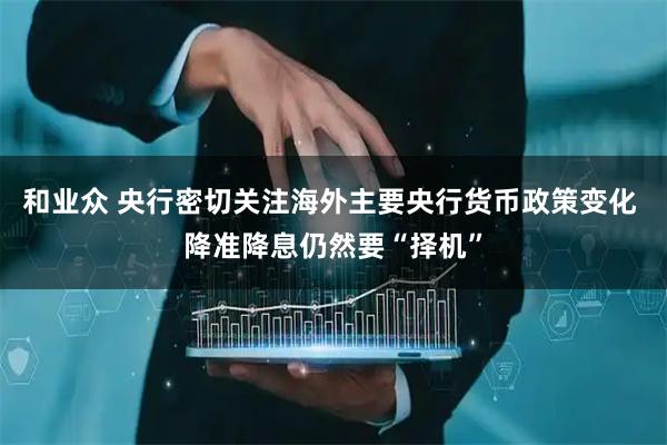 和业众 央行密切关注海外主要央行货币政策变化 降准降息仍然要“择机”