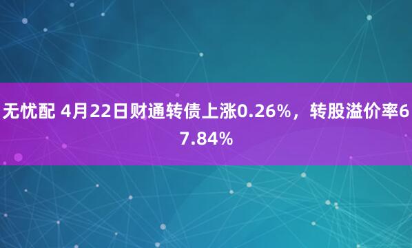 无忧配 4月22日财通转债上涨0.26%,转股溢价率67.84%
