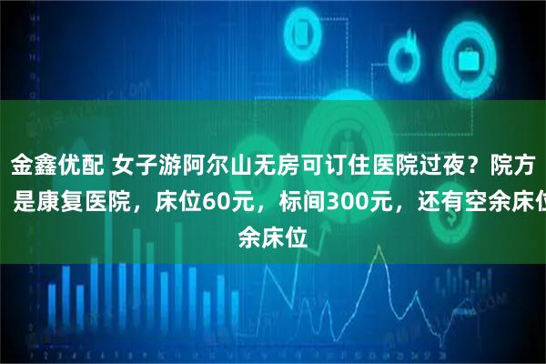 金鑫优配 女子游阿尔山无房可订住医院过夜?院方:是康复医院,床位60元,标间300元,还有空余床位