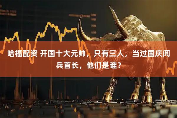 哈福配资 开国十大元帅,只有三人,当过国庆阅兵首长,他们是谁?