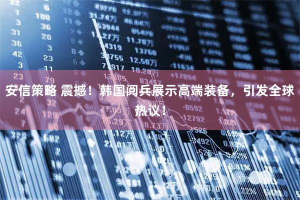 安信策略 震撼!韩国阅兵展示高端装备,引发全球热议!