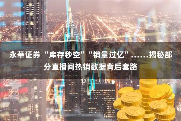 永華证券 “库存秒空”“销量过亿”……揭秘部分直播间热销数据背后套路