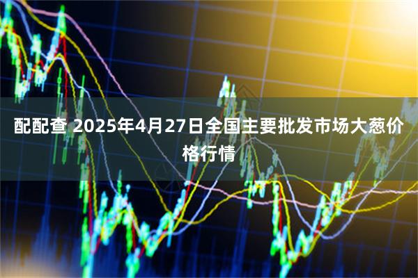 配配查 2025年4月27日全国主要批发市场大葱价格行情