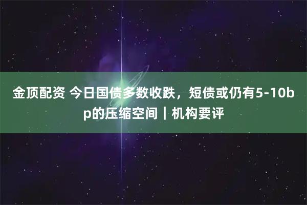 金顶配资 今日国债多数收跌，短债或仍有5-10bp的压缩空间｜机构要评