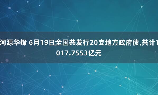 河源华锋 6月19日全国共发行20支地方政府债,共计1017.7553亿元