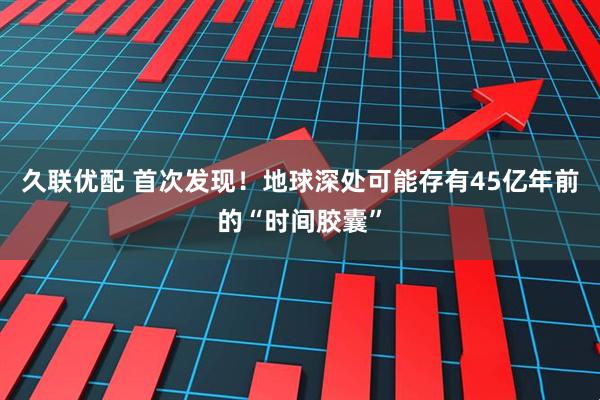 久联优配 首次发现！地球深处可能存有45亿年前的“时间胶囊”