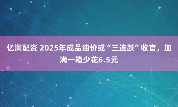亿润配资 2025年成品油价或“三连跌”收官,加满一箱少花6.5元