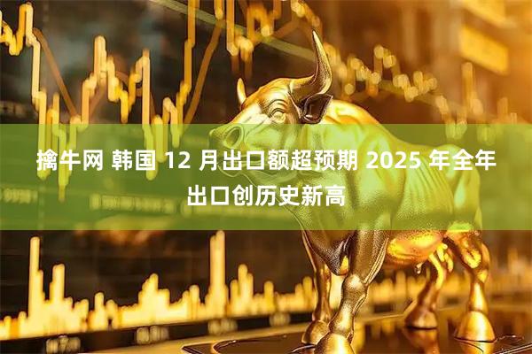擒牛网 韩国 12 月出口额超预期 2025 年全年出口创历史新高