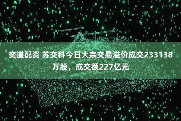 奕道配资 苏交科今日大宗交易溢价成交233138万股，成交额227亿元