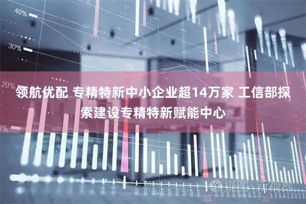 领航优配 专精特新中小企业超14万家 工信部探索建设专精特新赋能中心